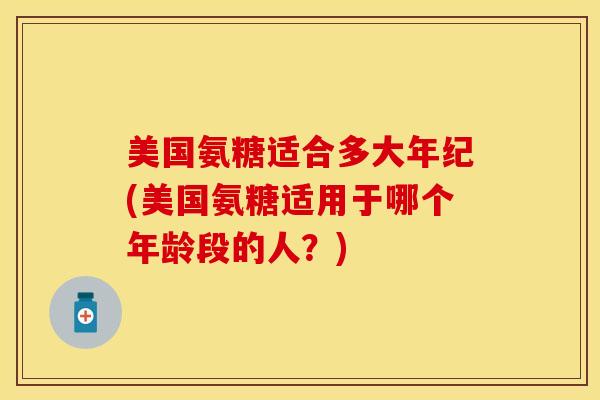 美国氨糖适合多大年纪(美国氨糖适用于哪个年龄段的人？)