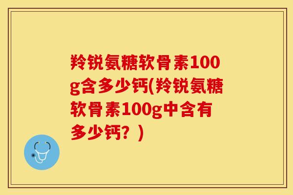 羚锐氨糖软骨素100g含多少钙(羚锐氨糖软骨素100g中含有多少钙？)