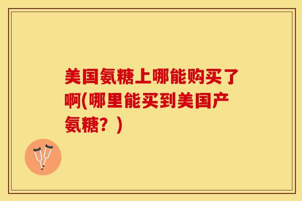 美国氨糖上哪能购买了啊(哪里能买到美国产氨糖？)