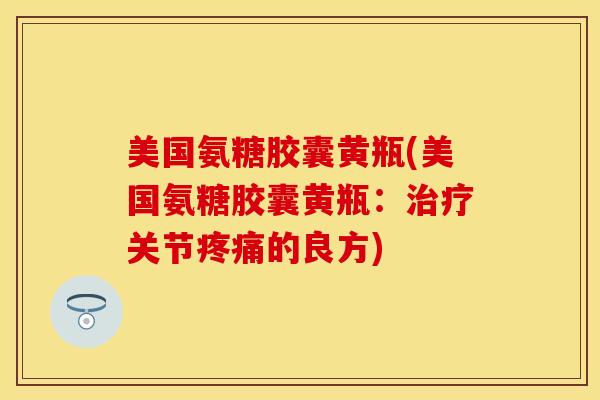 美国氨糖胶囊黄瓶(美国氨糖胶囊黄瓶：治疗关节疼痛的良方)