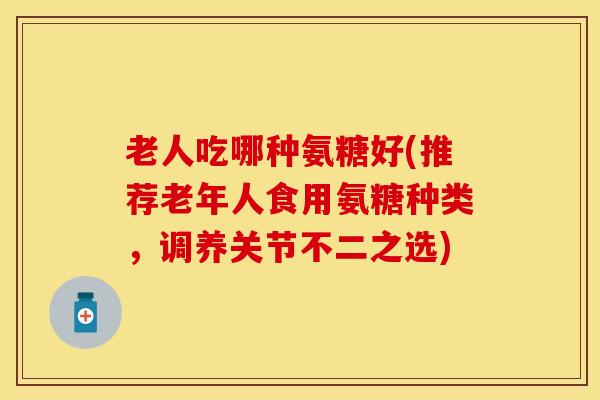 老人吃哪种氨糖好(推荐老年人食用氨糖种类，调养关节不二之选)