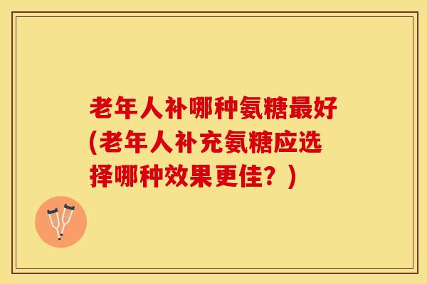 老年人补哪种氨糖最好(老年人补充氨糖应选择哪种效果更佳？)