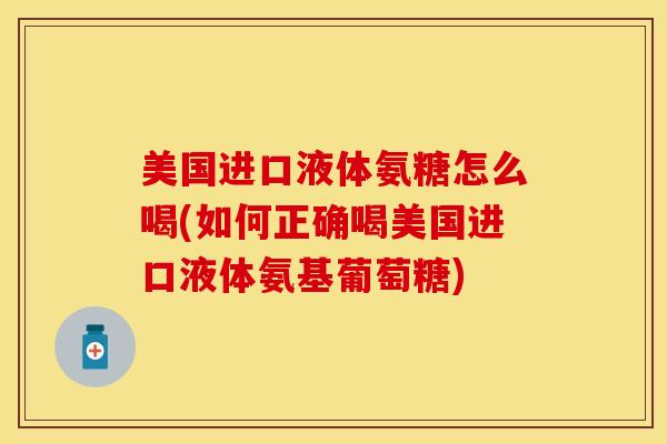 美国进口液体氨糖怎么喝(如何正确喝美国进口液体氨基葡萄糖)