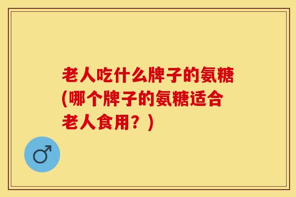 老人吃什么牌子的氨糖(哪个牌子的氨糖适合老人食用?) 老人吃什么牌子的氨糖(哪个牌子的氨糖适合老人食用?)