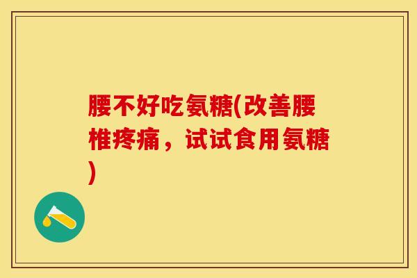 腰不好吃氨糖(改善腰椎疼痛，试试食用氨糖)