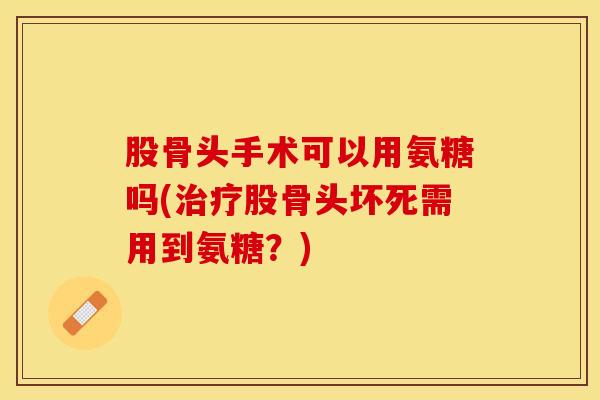 股骨头手术可以用氨糖吗(治疗股骨头坏死需用到氨糖？)