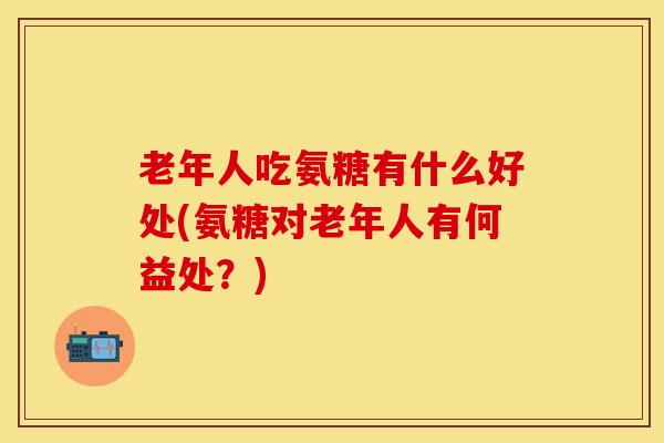 老年人吃氨糖有什么好处(氨糖对老年人有何益处？)
