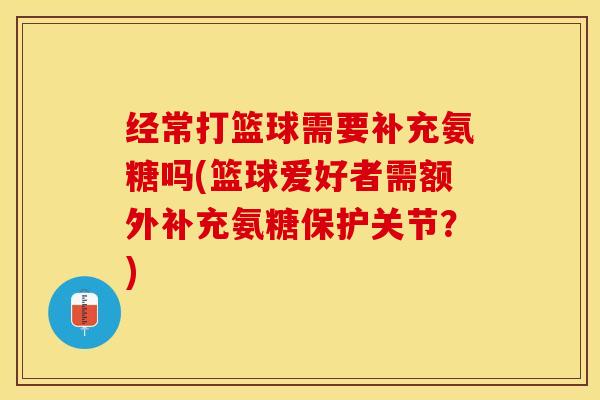 经常打篮球需要补充氨糖吗(篮球爱好者需额外补充氨糖保护关节？)