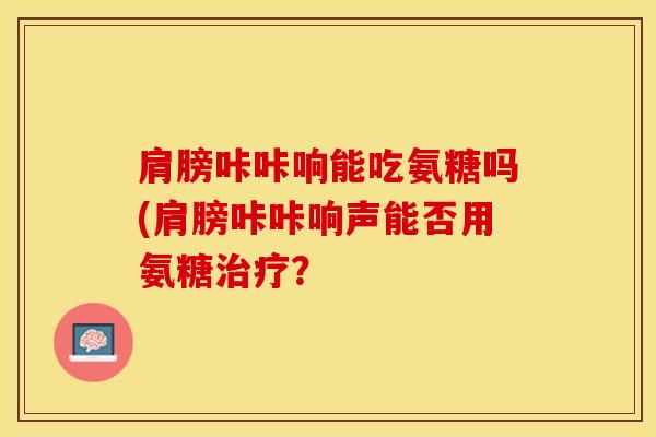 肩膀咔咔响能吃氨糖吗(肩膀咔咔响声能否用氨糖治疗？