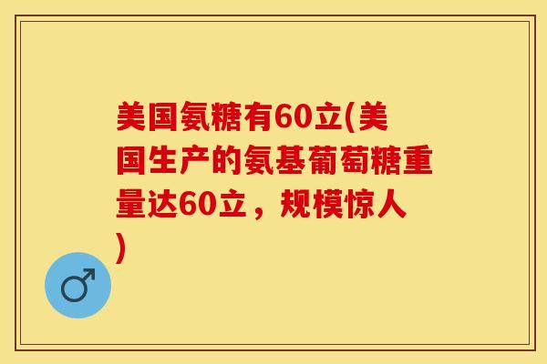 美国氨糖有60立(美国生产的氨基葡萄糖重量达60立，规模惊人)