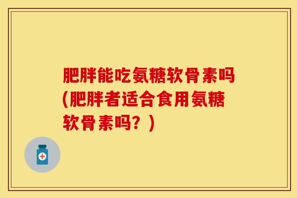 肥胖能吃氨糖软骨素吗(肥胖者适合食用氨糖软骨素吗？)