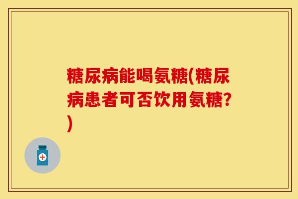 糖尿病能喝氨糖(糖尿病患者可否饮用氨糖？)