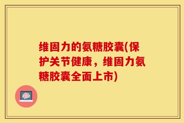 维固力的氨糖胶囊(保护关节健康，维固力氨糖胶囊全面上市)