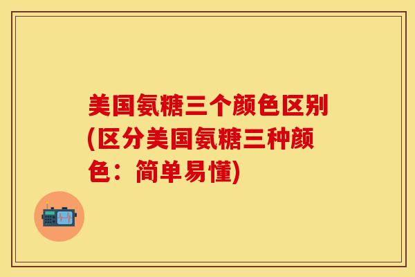 美国氨糖三个颜色区别(区分美国氨糖三种颜色：简单易懂)