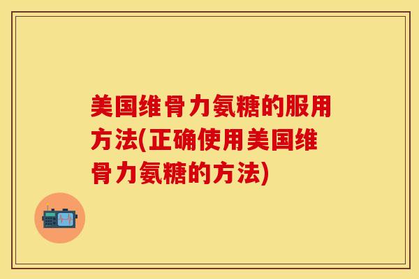 美国维骨力氨糖的服用方法(正确使用美国维骨力氨糖的方法)