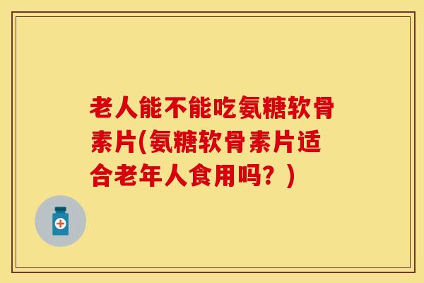 老人能不能吃氨糖软骨素片(氨糖软骨素片适合老年人食用吗?) 老人能不能吃氨糖软骨素片(氨糖软骨素片适合老年人食用吗?)