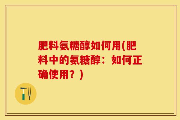 肥料氨糖醇如何用(肥料中的氨糖醇：如何正确使用？)