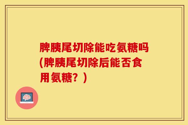脾胰尾切除能吃氨糖吗(脾胰尾切除后能否食用氨糖?) 脾胰尾切除能吃氨糖吗(脾胰尾切除后能否食用氨糖?)