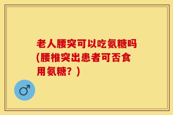 老人腰突可以吃氨糖吗(腰椎突出患者可否食用氨糖？)