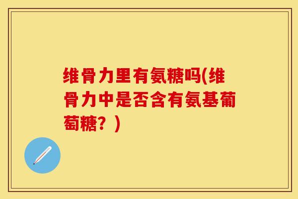 维骨力里有氨糖吗(维骨力中是否含有氨基葡萄糖？)
