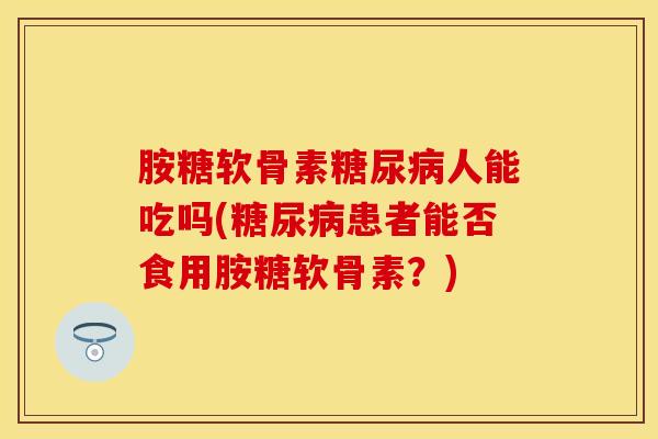 胺糖软骨素人能吃吗(患者能否食用胺糖软骨素？)