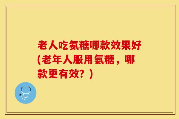 老人吃氨糖哪款效果好(老年人服用氨糖，哪款更有效？)