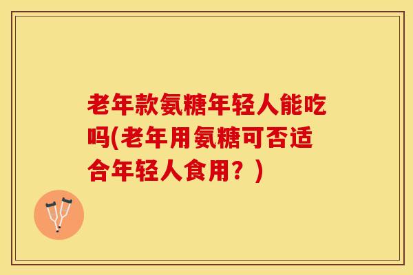 老年款氨糖年轻人能吃吗(老年用氨糖可否适合年轻人食用？)
