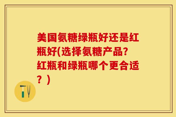 美国氨糖绿瓶好还是红瓶好(选择氨糖产品？红瓶和绿瓶哪个更合适？)