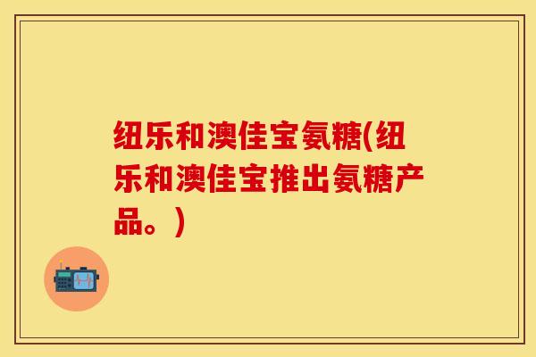 纽乐和澳佳宝氨糖(纽乐和澳佳宝推出氨糖产品。)