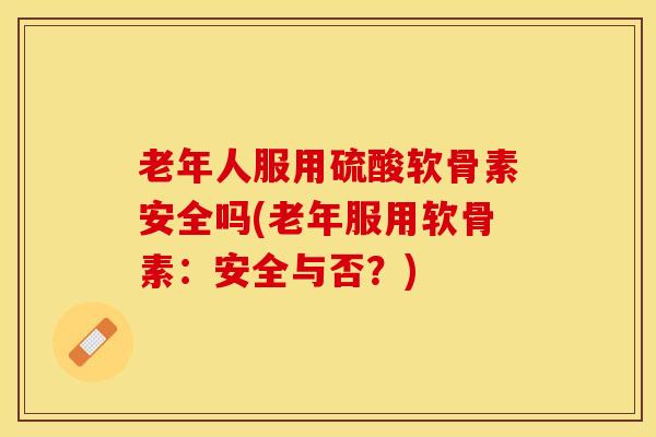 老年人服用硫酸软骨素安全吗(老年服用软骨素：安全与否？)