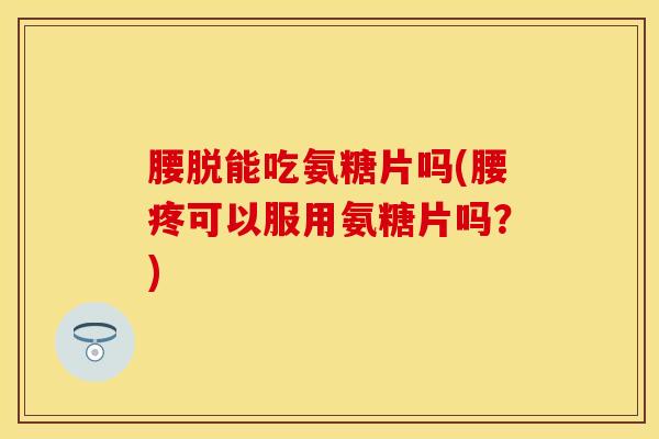 腰脱能吃氨糖片吗(腰疼可以服用氨糖片吗？)