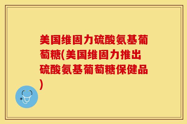 美国维固力硫酸氨基葡萄糖(美国维固力推出硫酸氨基葡萄糖保健品)