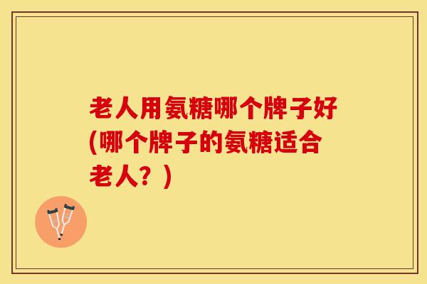 老人用氨糖哪个牌子好(哪个牌子的氨糖适合老人？)