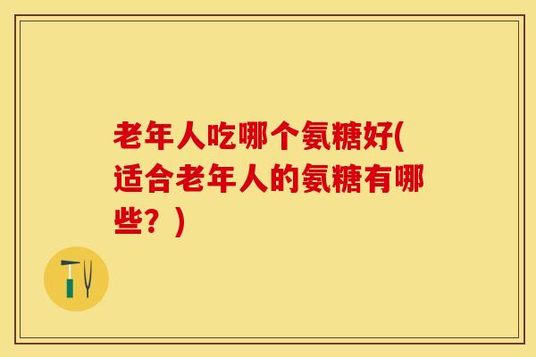 老年人吃哪个氨糖好(适合老年人的氨糖有哪些？)