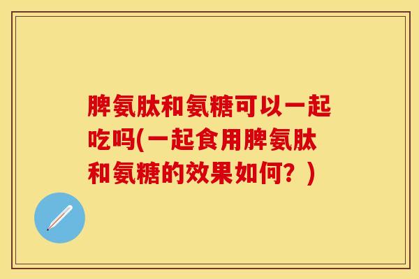 脾氨肽和氨糖可以一起吃吗(一起食用脾氨肽和氨糖的效果如何?) 脾氨肽和氨糖可以一起吃吗(一起食用脾氨肽和氨糖的效果如何?)