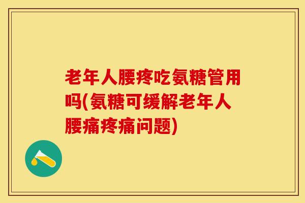 老年人腰疼吃氨糖管用吗(氨糖可缓解老年人腰痛疼痛问题)
