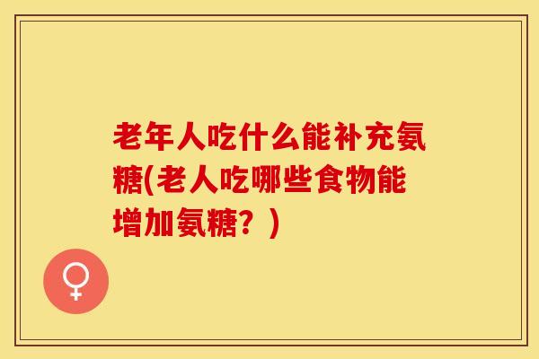 老年人吃什么能补充氨糖(老人吃哪些食物能增加氨糖?) 老年人吃什么能补充氨糖(老人吃哪些食物能增加氨糖?)