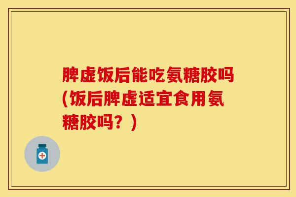 脾虚饭后能吃氨糖胶吗(饭后脾虚适宜食用氨糖胶吗?) 脾虚饭后能吃氨糖胶吗(饭后脾虚适宜食用氨糖胶吗?)
