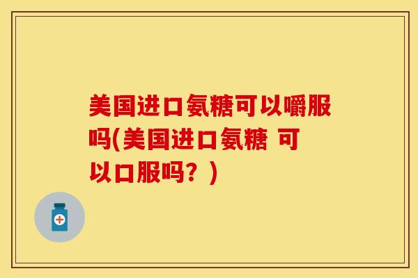 美国进口氨糖可以嚼服吗(美国进口氨糖 可以口服吗？)