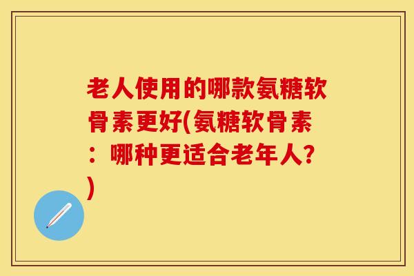 老人使用的哪款氨糖软骨素更好(氨糖软骨素：哪种更适合老年人？)