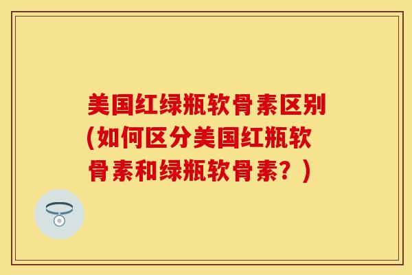 美国红绿瓶软骨素区别(如何区分美国红瓶软骨素和绿瓶软骨素？)