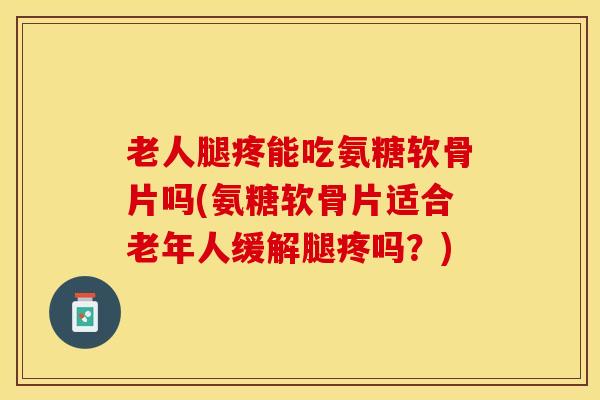 老人腿疼能吃氨糖软骨片吗(氨糖软骨片适合老年人缓解腿疼吗？)