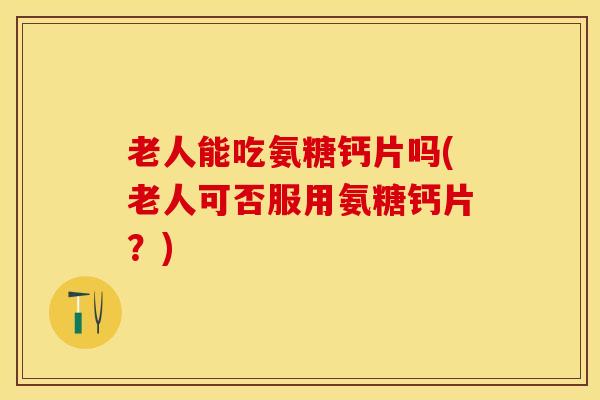 老人能吃氨糖钙片吗(老人可否服用氨糖钙片？)