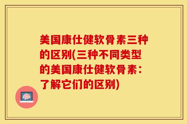 美国康仕健软骨素三种的区别(三种不同类型的美国康仕健软骨素:了解它们的区别) 美国康仕健软骨素三种的区别(三种不同类型的美国康仕健软骨素:了解它们的区别)