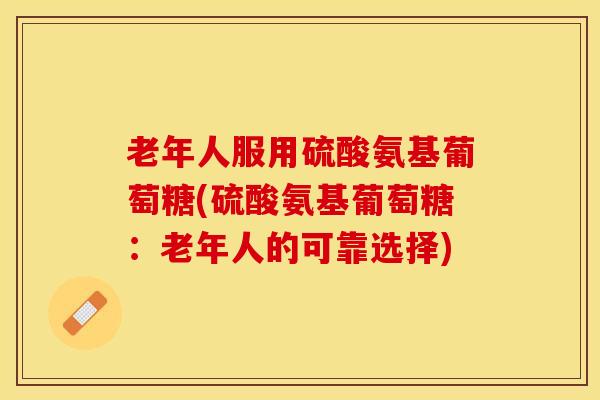 老年人服用硫酸氨基葡萄糖(硫酸氨基葡萄糖：老年人的可靠选择)