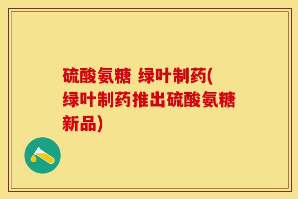 硫酸氨糖 绿叶制药(绿叶制药推出硫酸氨糖新品)