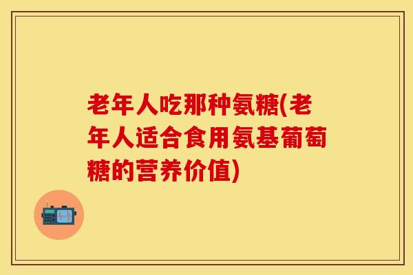 老年人吃那种氨糖(老年人适合食用氨基葡萄糖的营养价值)