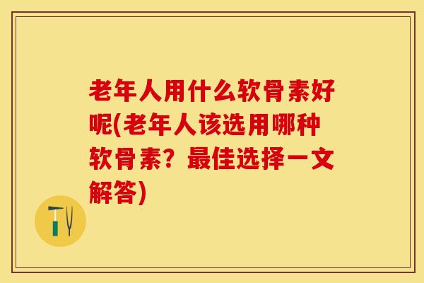 老年人用什么软骨素好呢(老年人该选用哪种软骨素？最佳选择一文解答)
