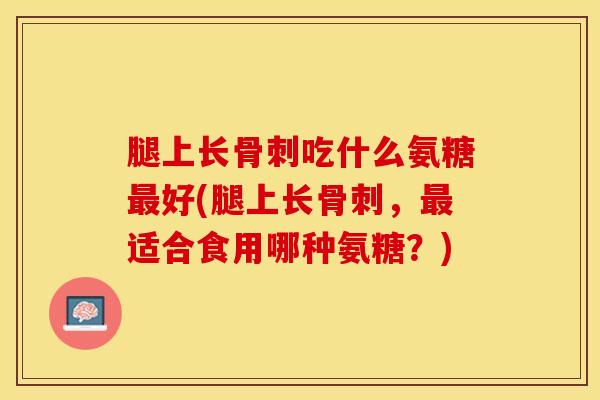 腿上长骨刺吃什么氨糖最好(腿上长骨刺，最适合食用哪种氨糖？)