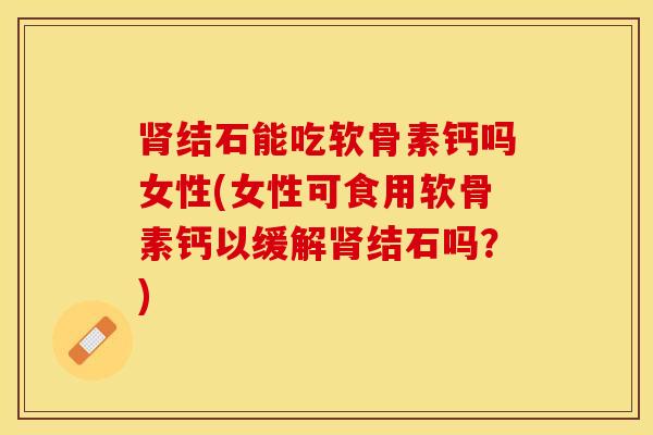 肾结石能吃软骨素钙吗女性(女性可食用软骨素钙以缓解肾结石吗？)